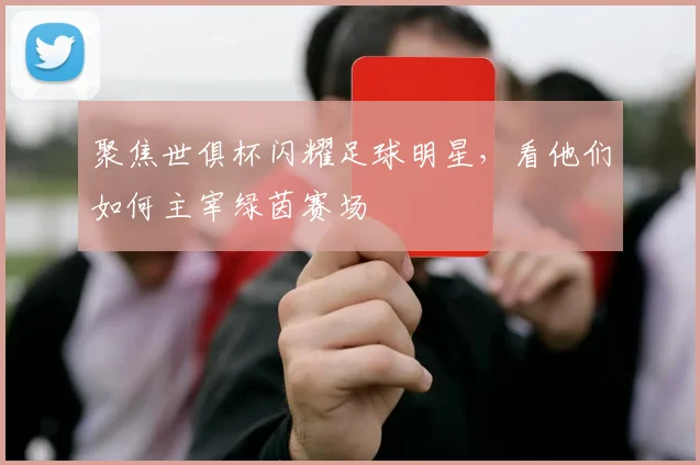 聚焦世俱杯闪耀足球明星,看他们如何主宰绿茵赛场