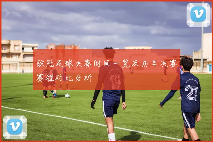 欧冠足球决赛时间一览及历年决赛赛程对比分析
